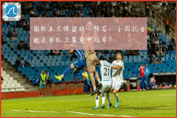 国际米兰保留核心阵容，小因扎吉能否率队卫冕意甲冠军？