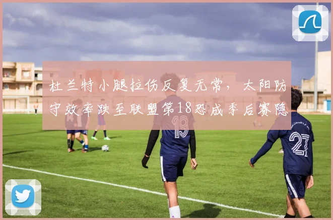 杜兰特小腿拉伤反复无常，太阳防守效率跌至联盟第18恐成季后赛隐患？