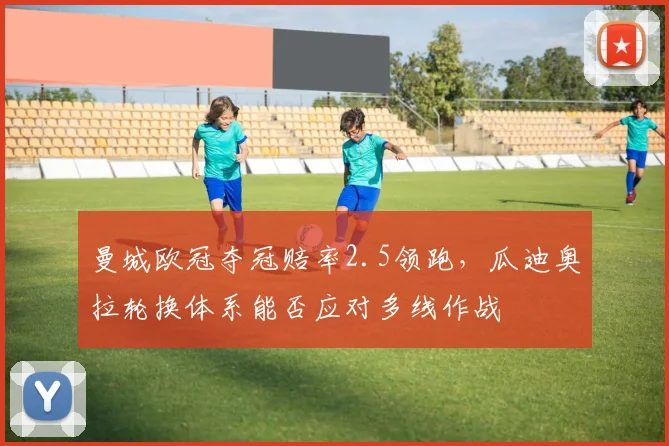 曼城欧冠夺冠赔率2.5领跑，瓜迪奥拉轮换体系能否应对多线作战