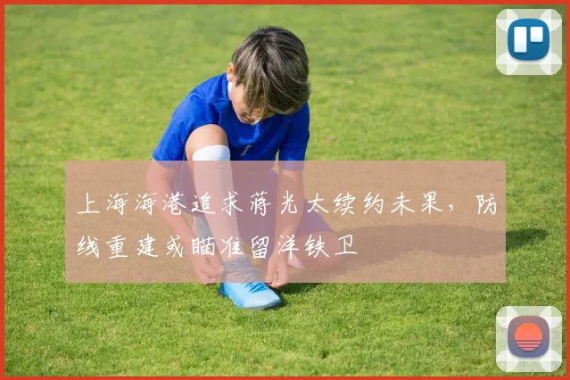 上海海港追求蒋光太续约未果，防线重建或瞄准留洋铁卫