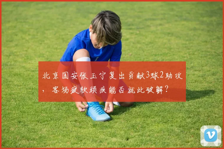 北京国安张玉宁复出贡献3球2助攻，客场疲软顽疾能否就此破解？