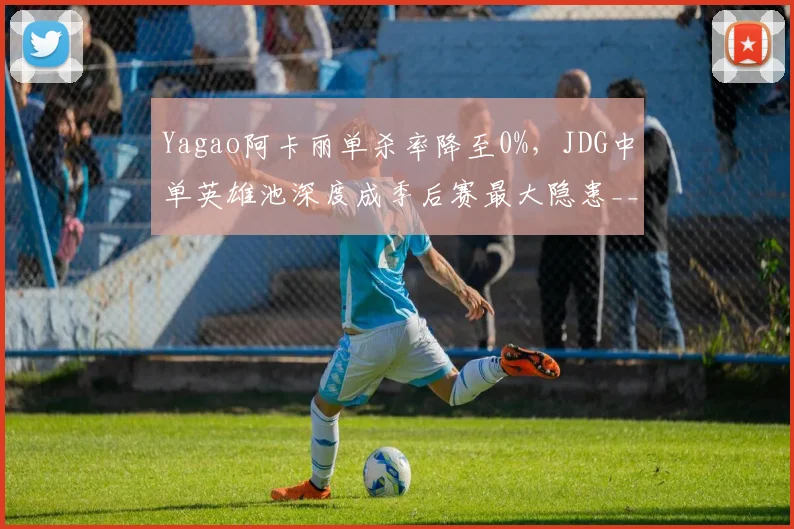 Yagao阿卡丽单杀率降至0%，JDG中单英雄池深度成季后赛最大隐患__br_