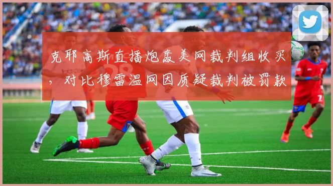 克耶高斯直播炮轰美网裁判组收买，对比穆雷温网因质疑裁判被罚款，言论自由界限模糊