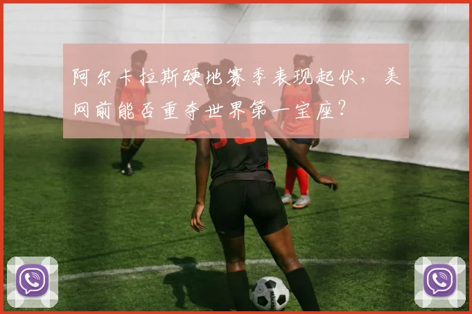 阿尔卡拉斯硬地赛季表现起伏，美网前能否重夺世界第一宝座？
