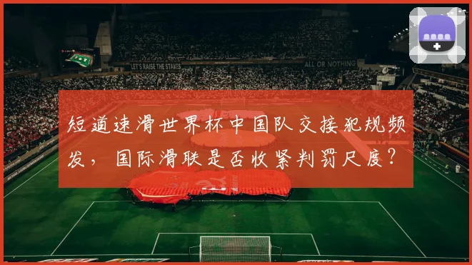 短道速滑世界杯中国队交接犯规频发，国际滑联是否收紧判罚尺度？