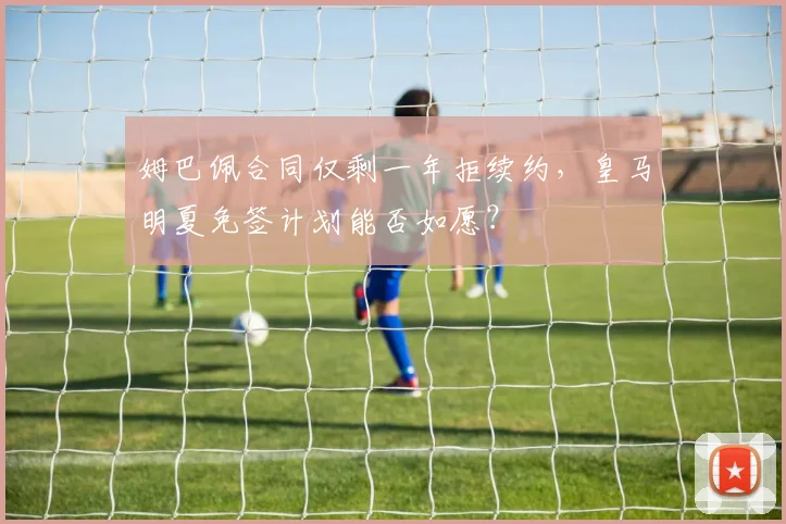 姆巴佩合同仅剩一年拒续约，皇马明夏免签计划能否如愿？