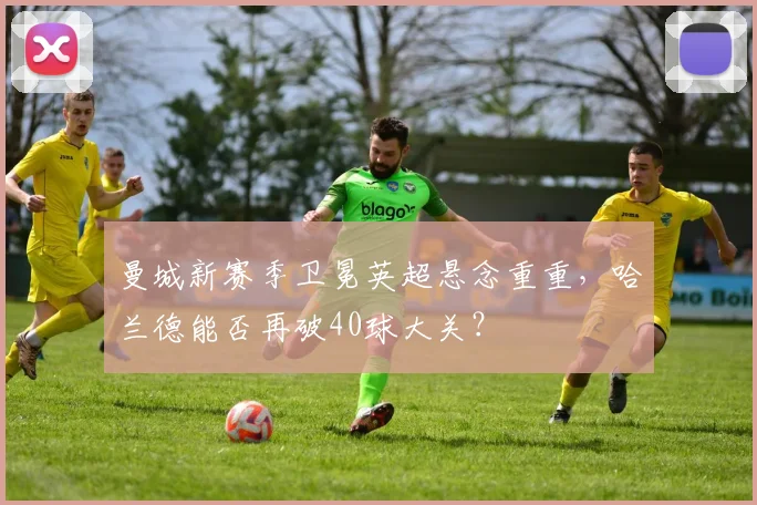 曼城新赛季卫冕英超悬念重重，哈兰德能否再破40球大关？