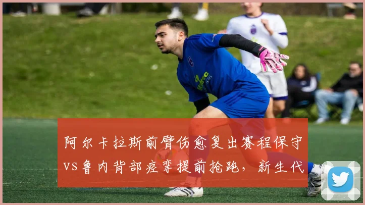 阿尔卡拉斯前臂伤愈复出赛程保守vs鲁内背部痉挛提前抢跑，新生代回归节奏迥异